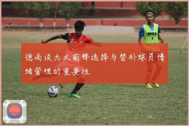 德尚谈九大前锋选择与替补球员情绪管理的重要性