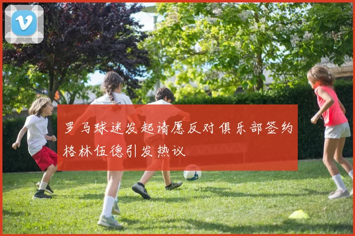 罗马球迷发起请愿反对俱乐部签约格林伍德引发热议
