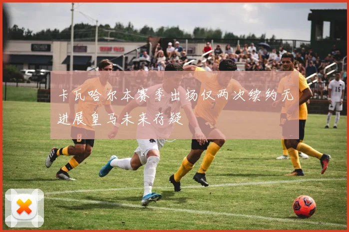 卡瓦哈尔本赛季出场仅两次续约无进展皇马未来存疑