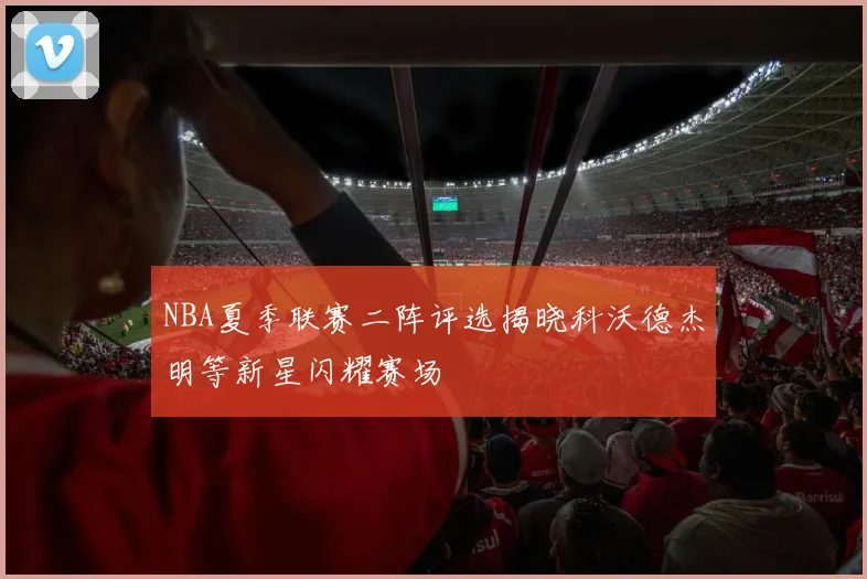 NBA夏季联赛二阵评选揭晓科沃德杰明等新星闪耀赛场