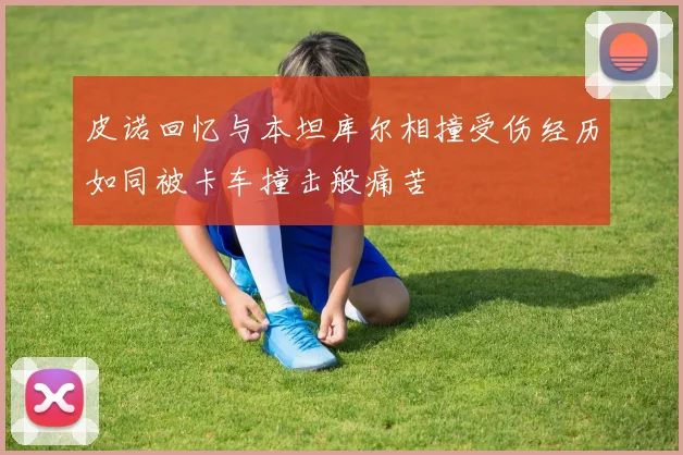 皮诺回忆与本坦库尔相撞受伤经历如同被卡车撞击般痛苦
