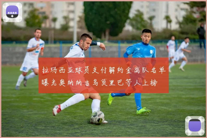 拉玛西亚球员支付解约金离队名单曝光奥纳纳吉乌莫里巴等人上榜