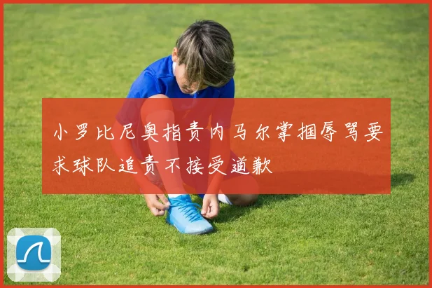 小罗比尼奥指责内马尔掌掴辱骂要求球队追责不接受道歉