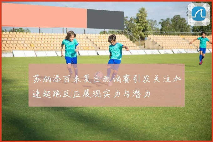苏炳添百米复出测试赛引发关注加速起跑反应展现实力与潜力