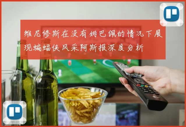 维尼修斯在没有姆巴佩的情况下展现蝙蝠侠风采阿斯报深度分析