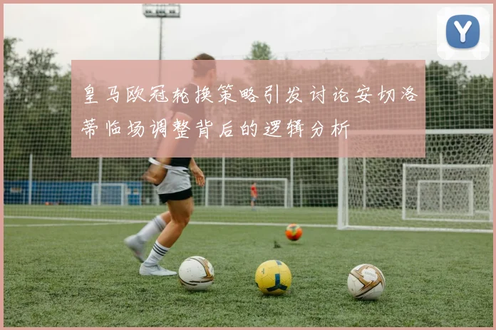 皇马欧冠轮换策略引发讨论安切洛蒂临场调整背后的逻辑分析