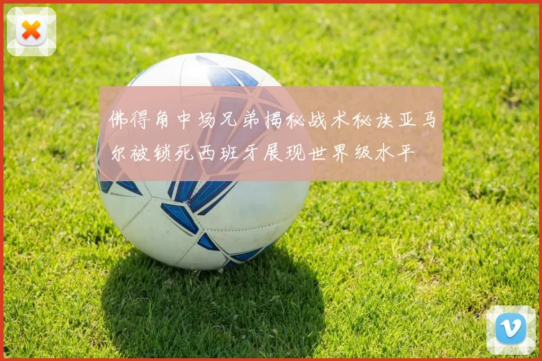 佛得角中场兄弟揭秘战术秘诀亚马尔被锁死西班牙展现世界级水平