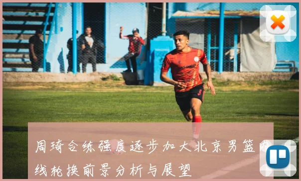 周琦合练强度逐步加大北京男篮内线轮换前景分析与展望