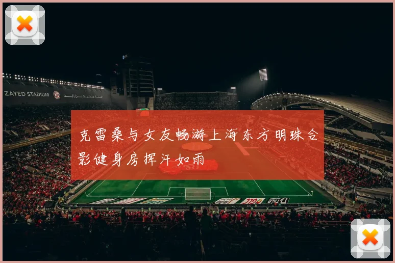 克雷桑与女友畅游上海东方明珠合影健身房挥汗如雨