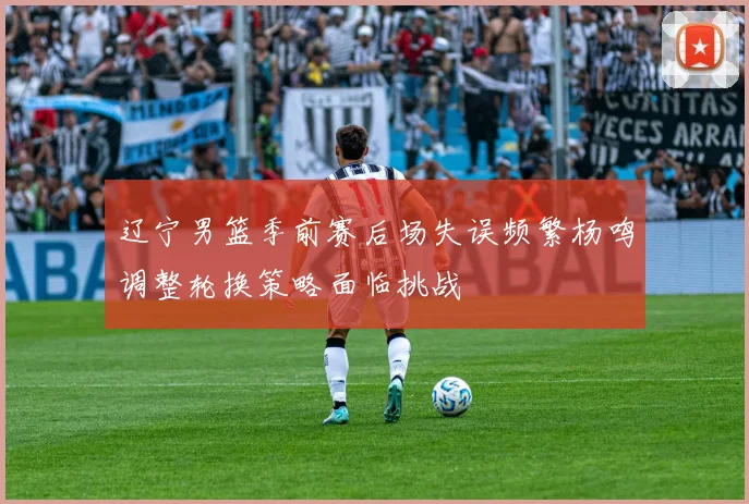 辽宁男篮季前赛后场失误频繁杨鸣调整轮换策略面临挑战
