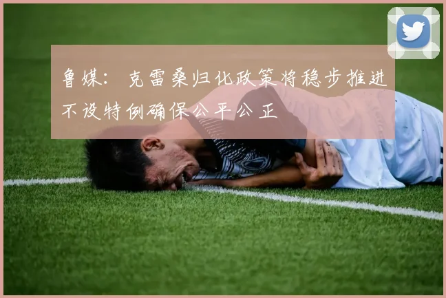 鲁媒：克雷桑归化政策将稳步推进不设特例确保公平公正