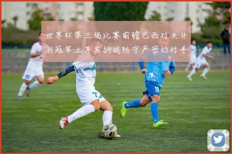 世界杯第三场比赛前瞻巴西对决非洲冠军土耳其挑战防守严密的对手
